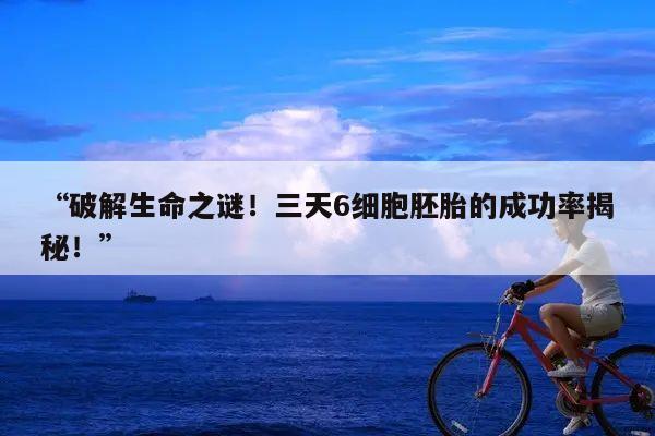 破解生命之谜！三天6细胞胚胎的成功率揭秘！