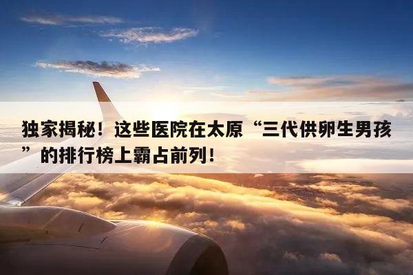 独家揭秘！这些医院在太原“三代供卵生男孩”的排行榜上霸占前列！