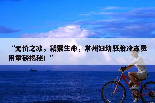 “无价之冰,凝聚生命,常州妇幼胚胎冷冻费用重磅揭秘!”