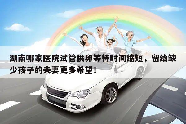 湖南哪家医院试管供卵等待时间缩短,留给缺少孩子的夫妻更多希望!