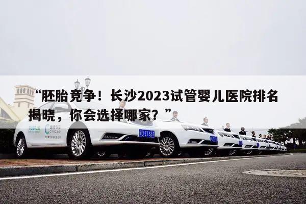 “胚胎竞争！长沙2023试管婴儿医院排名揭晓，你会选择哪家？”