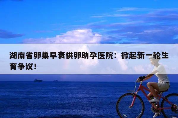 湖南省卵巢早衰供卵助孕医院:掀起新一轮生育争议!