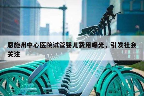 恩施州中心医院试管婴儿费用曝光,引发社会关注