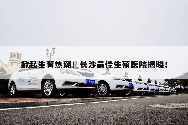 掀起生育热潮!长沙最佳生殖医院揭晓!