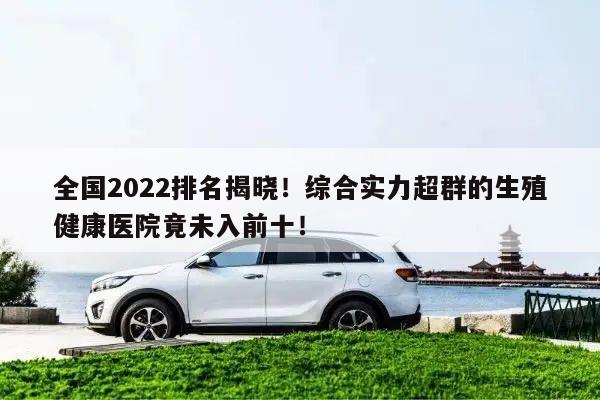 全国2022排名揭晓!综合实力超群的生殖健康医院竟未入前十!