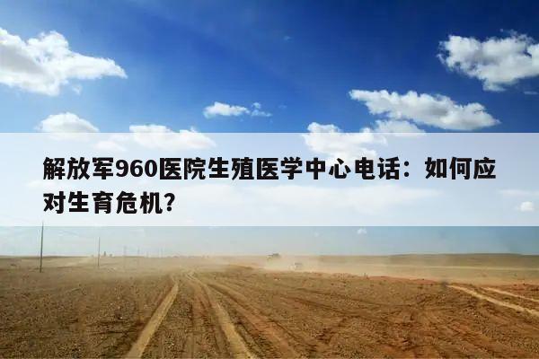 解放军960医院生殖医学中心电话：如何应对生育危机？