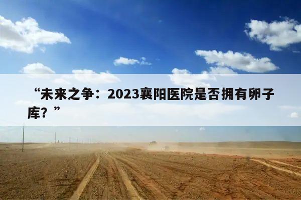 “未来之争:2023襄阳医院是否拥有卵子库?”