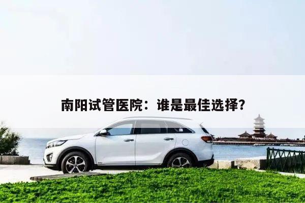 南阳试管医院:谁是最佳选择?