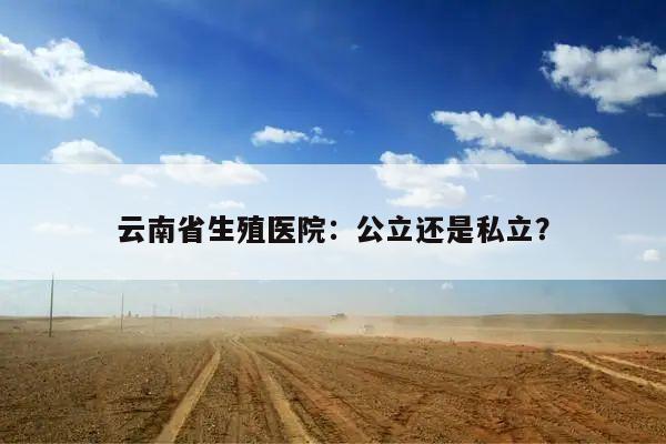 云南省生殖医院:公立还是私立?