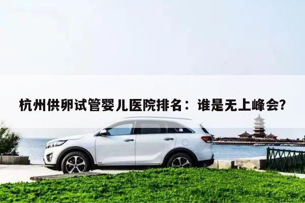 杭州供卵试管婴儿医院排名:谁是无上峰会?