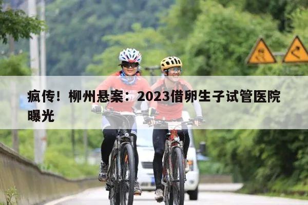 疯传！柳州悬案：2023借卵生子试管医院曝光