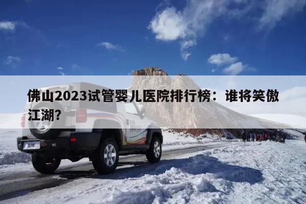 佛山2023试管婴儿医院排行榜：谁将笑傲江湖？