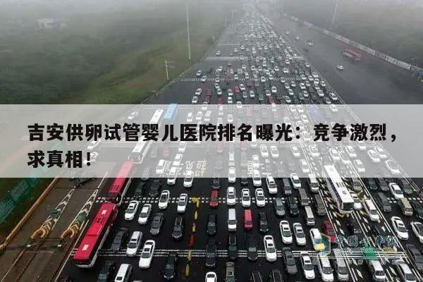 吉安供卵试管婴儿医院排名曝光:竞争激烈,求真相!