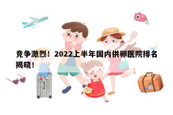 竞争激烈!2022上半年国内供卵医院排名揭晓!