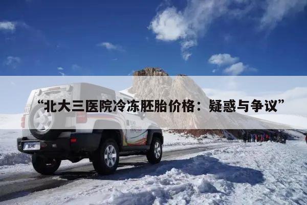 “北大三医院冷冻胚胎价格：疑惑与争议”