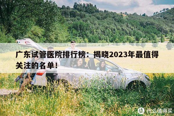 广东试管医院排行榜:揭晓2023年最值得关注的名单!