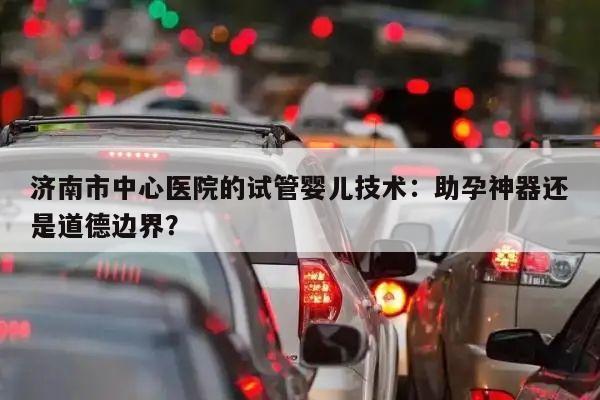 济南市中心医院的试管婴儿技术:助孕神器还是道德边界?