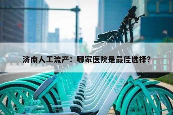 济南人工流产：哪家医院是最佳选择？