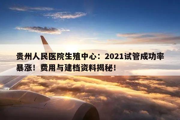 贵州人民医院生殖中心:2021试管成功率暴涨!费用与建档资料揭秘!