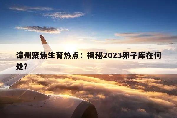 漳州聚焦生育热点:揭秘2023卵子库在何处?