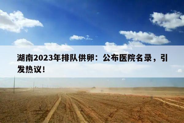 湖南2023年排队供卵：公布医院名录，引发热议！