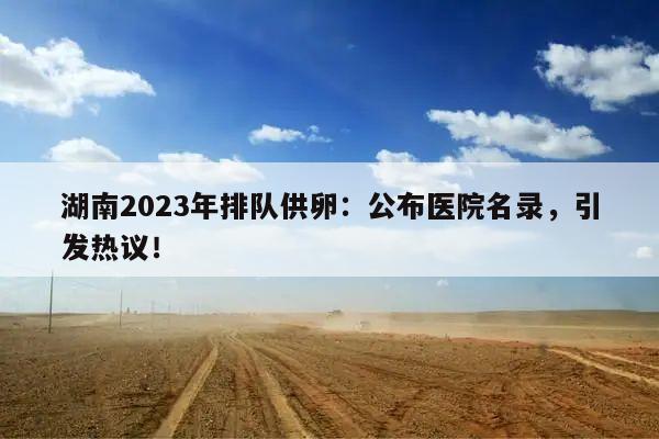 湖南2023年排队供卵:公布医院名录,引发热议!