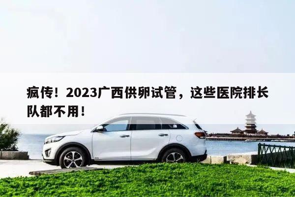 疯传！2023广西供卵试管，这些医院排长队都不用！