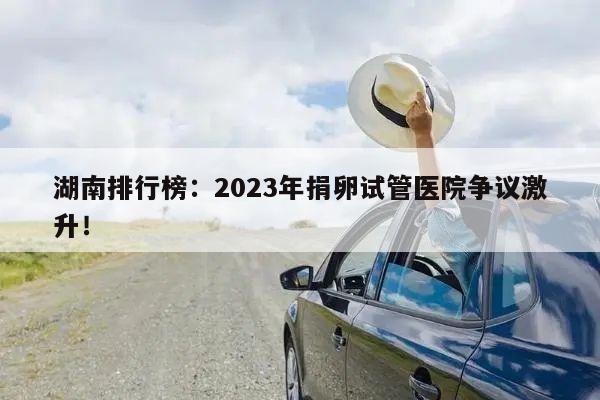 湖南排行榜:2023年捐卵试管医院争议激升!