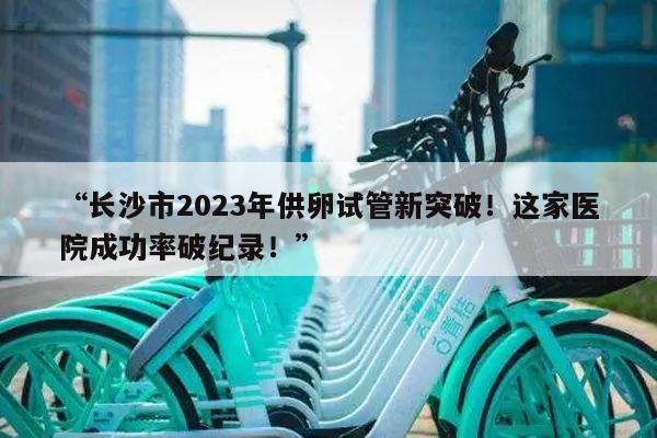 “长沙市2023年供卵试管新突破！这家医院成功率破纪录！”