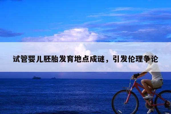 试管婴儿胚胎发育地点成谜,引发伦理争论