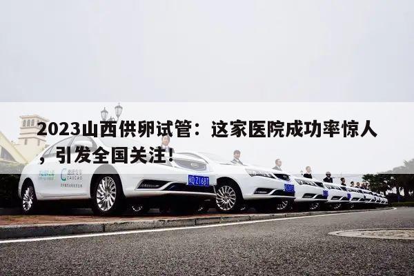 2023山西供卵试管:这家医院成功率惊人,引发全国关注!