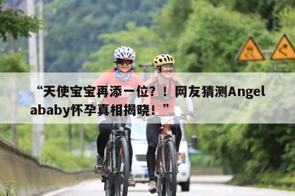 “天使宝宝再添一位？！网友猜测Angelababy怀孕真相揭晓！”