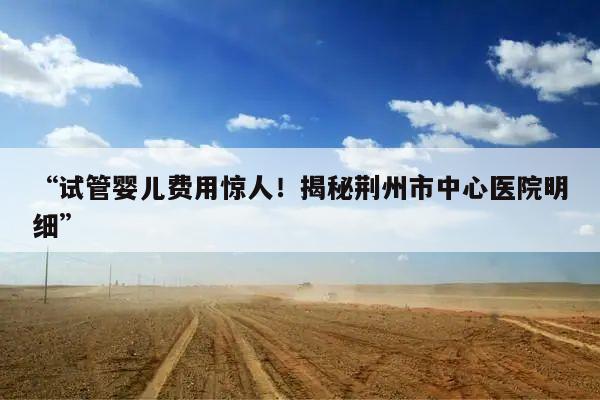 “试管婴儿费用惊人!揭秘荆州市中心医院明细”