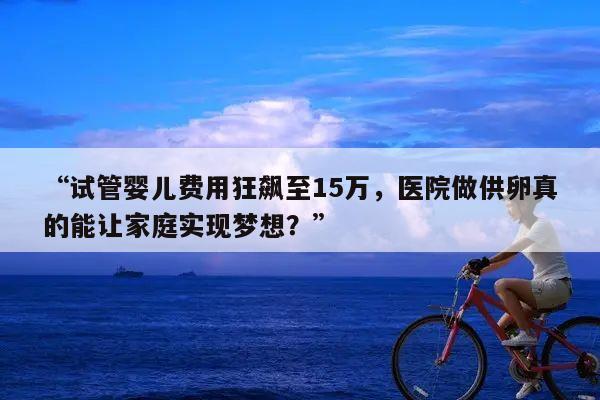 “试管婴儿费用狂飙至15万，医院做供卵真的能让家庭实现梦想？”