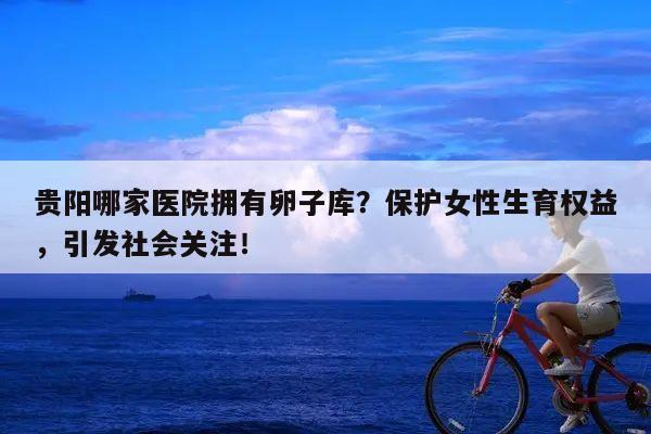 贵阳哪家医院拥有卵子库?保护女性生育权益,引发社会关注!