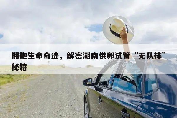 拥抱生命奇迹,解密湖南供卵试管“无队排”秘籍