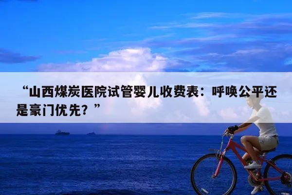 “山西煤炭医院试管婴儿收费表：呼唤公平还是豪门优先？”