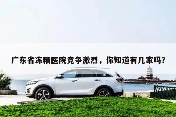 广东省冻精医院竞争激烈，你知道有几家吗？