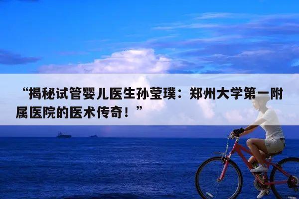 揭秘试管婴儿医生孙莹璞:郑州大学第一附属医院的医术传奇!