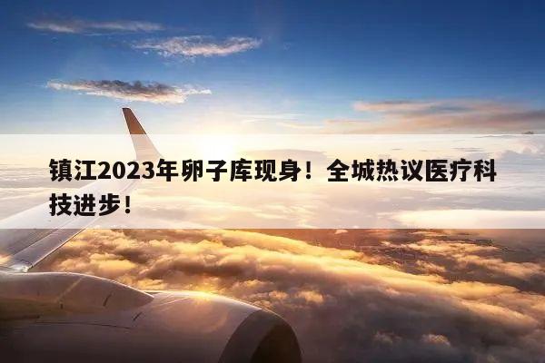 镇江2023年卵子库现身！全城热议医疗科技进步！