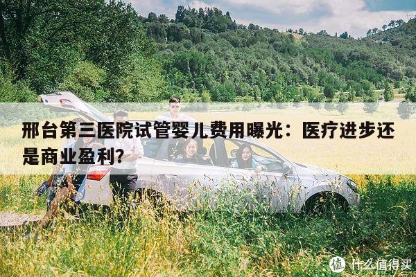 邢台第三医院试管婴儿费用曝光:医疗进步还是商业盈利?