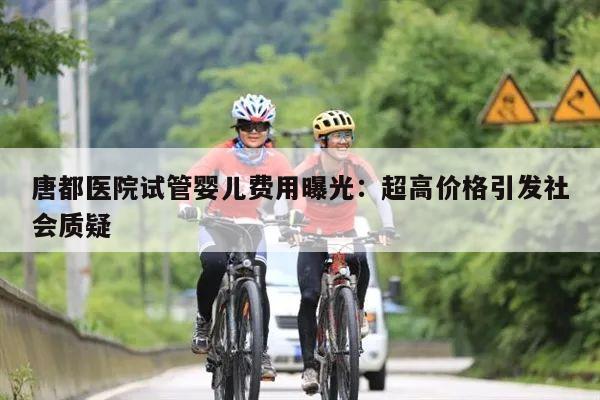 唐都医院试管婴儿费用曝光：超高价格引发社会质疑