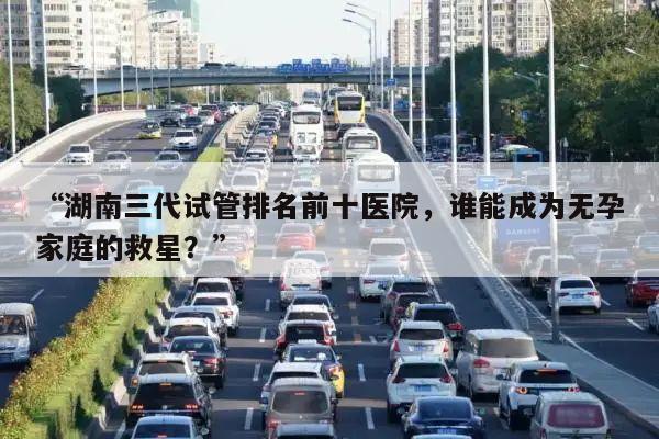 “湖南三代试管排名前十医院,谁能成为无孕家庭的救星?”