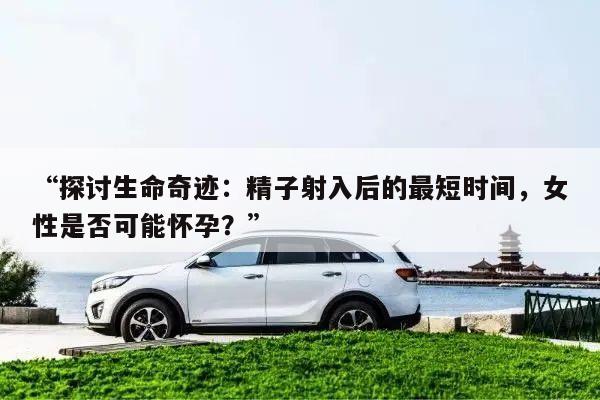“探讨生命奇迹:精子射入后的最短时间,女性是否可能怀孕?”
