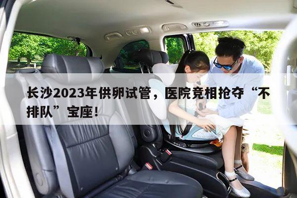 长沙2023年供卵试管，医院竞相抢夺“不排队”宝座！