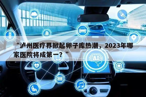 “泸州医疗界掀起卵子库热潮,2023年哪家医院将成第一?”