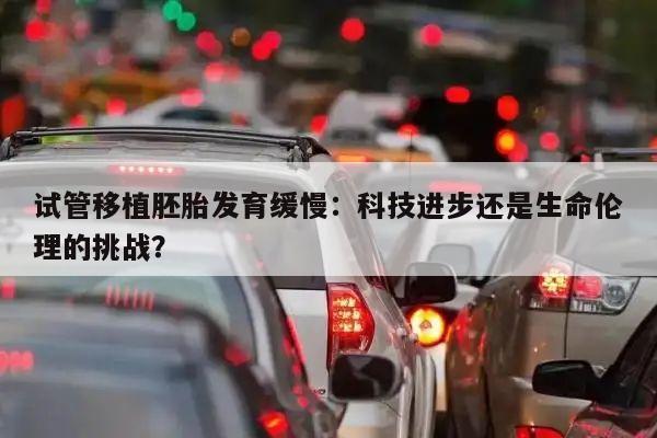 试管移植胚胎发育缓慢:科技进步还是生命伦理的挑战?