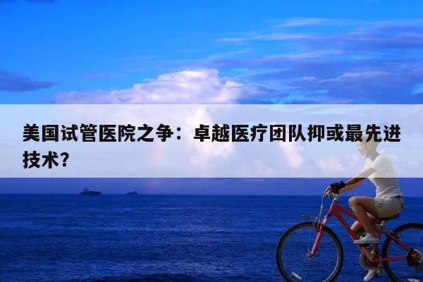 美国试管医院之争:卓越医疗团队抑或最先进技术?