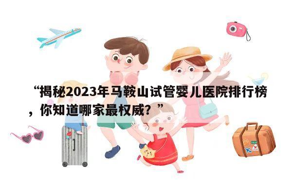 “揭秘2023年马鞍山试管婴儿医院排行榜，你知道哪家最权威？”