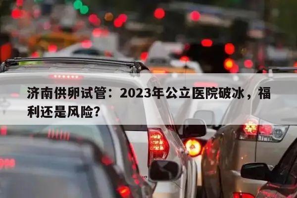济南供卵试管:2023年公立医院破冰,福利还是风险?